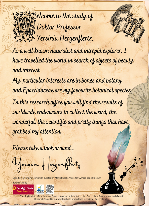 Welcome to the study of Doktor Professor Yersinia Hergenflertz. As a well known and intrepid explorer have travelled the world in search of objects of beauty and interest. My particular interests are in bones and botany, and Epacridaceae are my favourite botanical species. In this research office you will find the results of worldwide endeavours to collect the weird, the wonderful, the scientific and pretty things that have grabbed my attention. Please take a look around... 